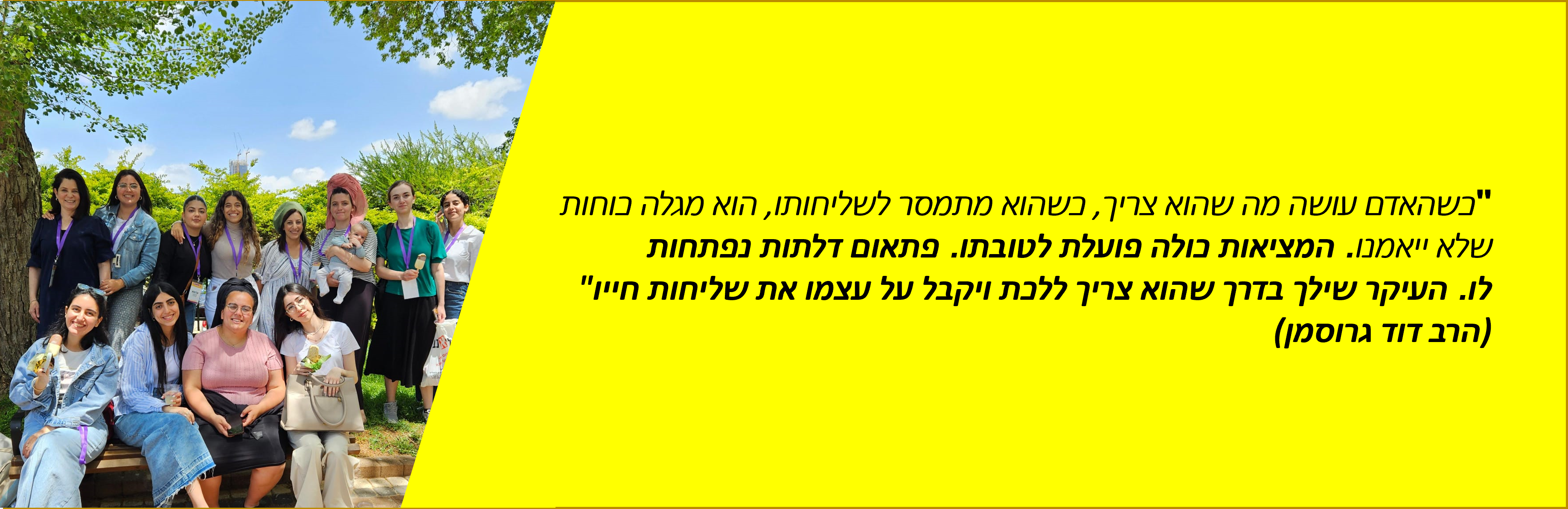 "כשהאדם עושה מה שהוא צריך, כשהוא מתמסר לשליחותו, הוא מגלה כוחות שלא ייאמנו. המציאות כולה פועלת לטובתו. פתאום דלתות נפתחות לו. העיקר שילך בדרך שהוא צריך ללכת ויקבל על עצמו את שליחות חייו" (הרב דוד גרוסמן)