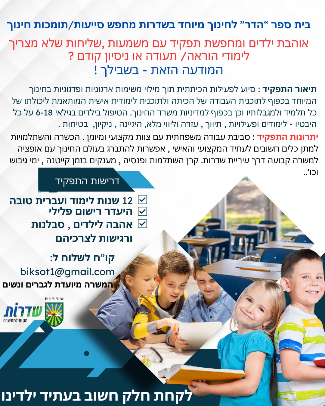 סייעת כיתתית / תומכת חינוך , אשמח אם תפרסמי באתר ותעבירי שיעלו גם בפייסבוק . ״לומדת חינוך ובעלת תשוקה לעבודה עם ילדים? אם את מחפשת כלים וניסיון בעבודה עם ילדים עם צרכים מיוחדים, ורוצה לרכוש ידע מעשי בעולם האוטיזם ולעזור לילדים הזקוקים לכך – הגעת למקום הנכון! בית ספר ״הדר״ לצרכים מיוחדים (אוטיזם) בשדרות מחפש סייעת כיתתית / תומכת חינוך, ומציע לך משרה משמעותית, תורמת ומעשירה, שתיתן לך ניסיון מעשי, למידה מקצועית והזדמנות להשפיע באמת. אם יש לך לב גדול ורצון ללמוד ולתת – מקומך איתנו! המשרה מתאימה לסטודנטים מועמדים מוצלחים יוכלו לקבל סטז׳ 👩‍🏫 לפרטים נוספים והגשת מועמדות – biksot1@gmail.com